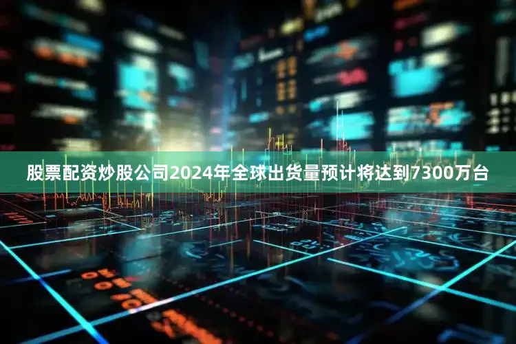 股票配资炒股公司2024年全球出货量预计将达到7300万台