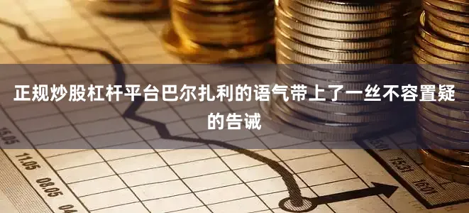 正规炒股杠杆平台巴尔扎利的语气带上了一丝不容置疑的告诫