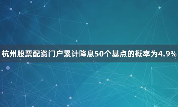 杭州股票配资门户累计降息50个基点的概率为4.9%