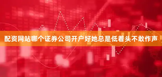 配资网站哪个证券公司开户好她总是低着头不敢作声