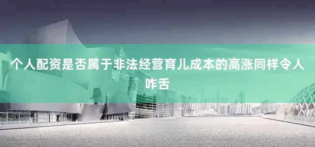 个人配资是否属于非法经营育儿成本的高涨同样令人咋舌