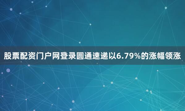 股票配资门户网登录圆通速递以6.79%的涨幅领涨