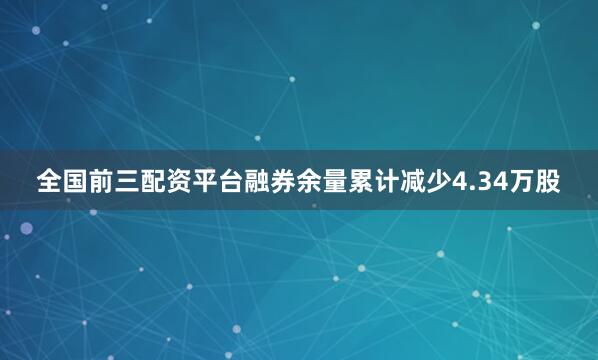 全国前三配资平台融券余量累计减少4.34万股