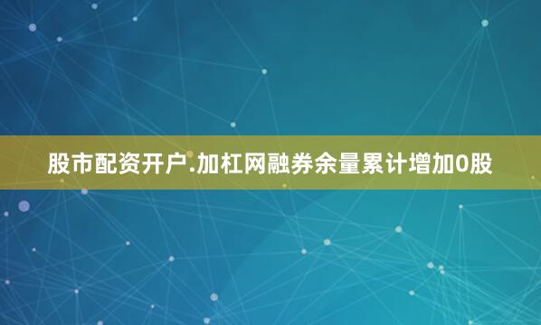股市配资开户.加杠网融券余量累计增加0股