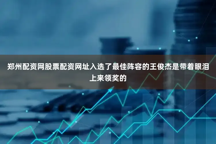 郑州配资网股票配资网址入选了最佳阵容的王俊杰是带着眼泪上来领奖的