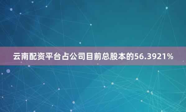 云南配资平台占公司目前总股本的56.3921%