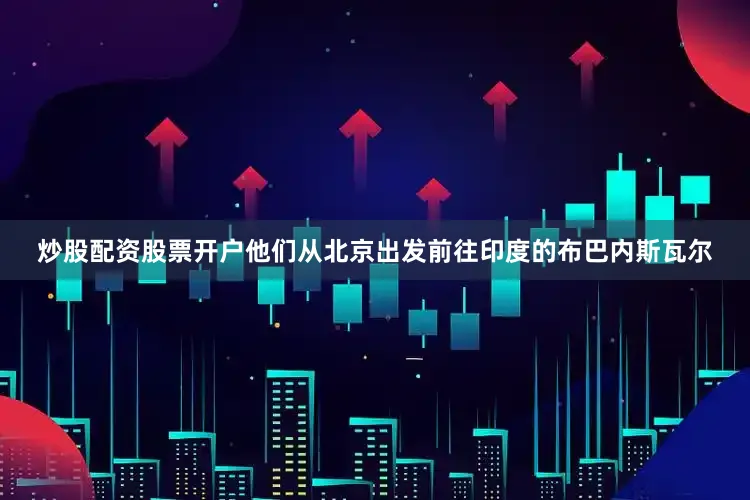 炒股配资股票开户他们从北京出发前往印度的布巴内斯瓦尔