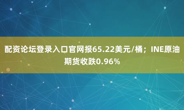 配资论坛登录入口官网报65.22美元/桶；INE原油期货收跌0.96%