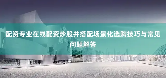 配资专业在线配资炒股并搭配场景化选购技巧与常见问题解答
